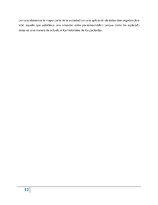 12
como acabaremos la mayor parte de la sociedad con una aplicación de éstas descargada sobre
todo aquella que establece una conexión entre paciente-médico porque como he explicado
antes es una manera de actualizar los historiales de los pacientes.
 
