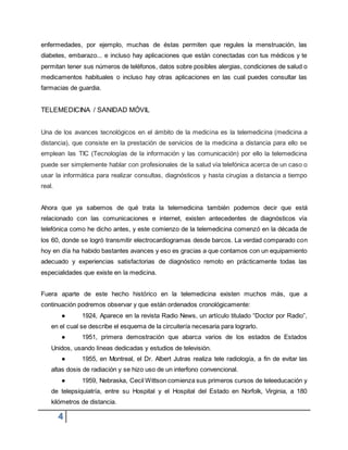 4
enfermedades, por ejemplo, muchas de éstas permiten que regules la menstruación, las
diabetes, embarazo... e incluso hay aplicaciones que están conectadas con tus médicos y te
permitan tener sus números de teléfonos, datos sobre posibles alergias, condiciones de salud o
medicamentos habituales o incluso hay otras aplicaciones en las cual puedes consultar las
farmacias de guardia.
TELEMEDICINA / SANIDAD MÓVIL
Una de los avances tecnológicos en el ámbito de la medicina es la telemedicina (medicina a
distancia), que consiste en la prestación de servicios de la medicina a distancia para ello se
emplean las TIC (Tecnologías de la información y las comunicación) por ello la telemedicina
puede ser simplemente hablar con profesionales de la salud vía telefónica acerca de un caso o
usar la informática para realizar consultas, diagnósticos y hasta cirugías a distancia a tiempo
real.
Ahora que ya sabemos de qué trata la telemedicina también podemos decir que está
relacionado con las comunicaciones e internet, existen antecedentes de diagnósticos vía
telefónica como he dicho antes, y este comienzo de la telemedicina comenzó en la década de
los 60, donde se logró transmitir electrocardiogramas desde barcos. La verdad comparado con
hoy en día ha habido bastantes avances y eso es gracias a que contamos con un equipamiento
adecuado y experiencias satisfactorias de diagnóstico remoto en prácticamente todas las
especialidades que existe en la medicina.
Fuera aparte de este hecho histórico en la telemedicina existen muchos más, que a
continuación podremos observar y que están ordenados cronológicamente:
● 1924, Aparece en la revista Radio News, un artículo titulado “Doctor por Radio”,
en el cual se describe el esquema de la circuitería necesaria para lograrlo.
● 1951, primera demostración que abarca varios de los estados de Estados
Unidos, usando líneas dedicadas y estudios de televisión.
● 1955, en Montreal, el Dr. Albert Jutras realiza tele radiología, a fin de evitar las
altas dosis de radiación y se hizo uso de un interfono convencional.
● 1959, Nebraska, Cecil Wittson comienza sus primeros cursos de teleeducación y
de telepsiquiatría, entre su Hospital y el Hospital del Estado en Norfolk, Virginia, a 180
kilómetros de distancia.
 