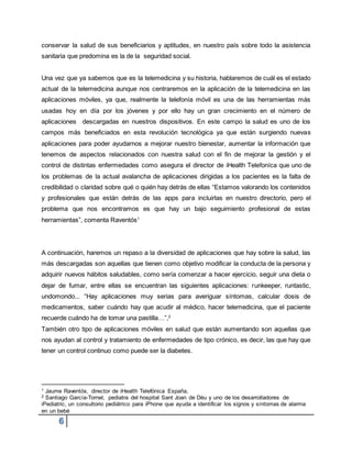 6
conservar la salud de sus beneficiarios y aptitudes, en nuestro país sobre todo la asistencia
sanitaria que predomina es la de la seguridad social.
Una vez que ya sabemos que es la telemedicina y su historia, hablaremos de cuál es el estado
actual de la telemedicina aunque nos centraremos en la aplicación de la telemedicina en las
aplicaciones móviles, ya que, realmente la telefonía móvil es una de las herramientas más
usadas hoy en día por los jóvenes y por ello hay un gran crecimiento en el número de
aplicaciones descargadas en nuestros dispositivos. En este campo la salud es uno de los
campos más beneficiados en esta revolución tecnológica ya que están surgiendo nuevas
aplicaciones para poder ayudarnos a mejorar nuestro bienestar, aumentar la información que
tenemos de aspectos relacionados con nuestra salud con el fin de mejorar la gestión y el
control de distintas enfermedades como asegura el director de iHealth Telefoníca que uno de
los problemas de la actual avalancha de aplicaciones dirigidas a los pacientes es la falta de
credibilidad o claridad sobre qué o quién hay detrás de ellas “Estamos valorando los contenidos
y profesionales que están detrás de las apps para incluirlas en nuestro directorio, pero el
problema que nos encontramos es que hay un bajo seguimiento profesional de estas
herramientas”, comenta Raventós1
A continuación, haremos un repaso a la diversidad de aplicaciones que hay sobre la salud, las
más descargadas son aquellas que tienen como objetivo modificar la conducta de la persona y
adquirir nuevos hábitos saludables, como sería comenzar a hacer ejercicio, seguir una dieta o
dejar de fumar, entre ellas se encuentran las siguientes aplicaciones: runkeeper, runtastic,
undomondo... “Hay aplicaciones muy serias para averiguar síntomas, calcular dosis de
medicamentos, saber cuándo hay que acudir al médico, hacer telemedicina, que el paciente
recuerde cuándo ha de tomar una pastilla…”,2
También otro tipo de aplicaciones móviles en salud que están aumentando son aquellas que
nos ayudan al control y tratamiento de enfermedades de tipo crónico, es decir, las que hay que
tener un control continuo como puede ser la diabetes.
1 Jaume Raventós, director de iHealth Telefónica España,
2 Santiago García-Tornel, pediatra del hospital Sant Joan de Déu y uno de los desarrolladores de
iPediatric, un consultorio pediátrico para iPhone que ayuda a identificar los signos y síntomas de alarma
en un bebé
 