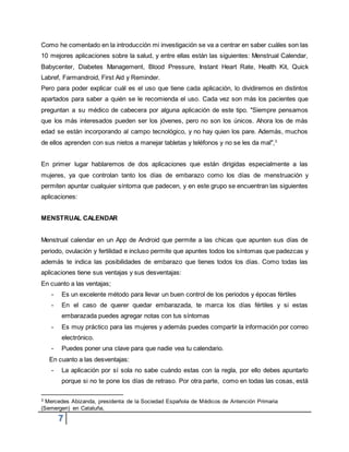 7
Como he comentado en la introducción mi investigación se va a centrar en saber cuáles son las
10 mejores aplicaciones sobre la salud, y entre ellas están las siguientes: Menstrual Calendar,
Babycenter, Diabetes Management, Blood Pressure, Instant Heart Rate, Health Kit, Quick
Labref, Farmandroid, First Aid y Reminder.
Pero para poder explicar cuál es el uso que tiene cada aplicación, lo dividiremos en distintos
apartados para saber a quién se le recomienda el uso. Cada vez son más los pacientes que
preguntan a su médico de cabecera por alguna aplicación de este tipo. "Siempre pensamos
que los más interesados pueden ser los jóvenes, pero no son los únicos. Ahora los de más
edad se están incorporando al campo tecnológico, y no hay quien los pare. Además, muchos
de ellos aprenden con sus nietos a manejar tabletas y teléfonos y no se les da mal",3
En primer lugar hablaremos de dos aplicaciones que están dirigidas especialmente a las
mujeres, ya que controlan tanto los días de embarazo como los días de menstruación y
permiten apuntar cualquier síntoma que padecen, y en este grupo se encuentran las siguientes
aplicaciones:
MENSTRUAL CALENDAR
Menstrual calendar en un App de Android que permite a las chicas que apunten sus días de
periodo, ovulación y fertilidad e incluso permite que apuntes todos los síntomas que padezcas y
además te indica las posibilidades de embarazo que tienes todos los días. Como todas las
aplicaciones tiene sus ventajas y sus desventajas:
En cuanto a las ventajas;
- Es un excelente método para llevar un buen control de los periodos y épocas fértiles
- En el caso de querer quedar embarazada, te marca los días fértiles y si estas
embarazada puedes agregar notas con tus síntomas
- Es muy práctico para las mujeres y además puedes compartir la información por correo
electrónico.
- Puedes poner una clave para que nadie vea tu calendario.
En cuanto a las desventajas:
- La aplicación por sí sola no sabe cuándo estas con la regla, por ello debes apuntarlo
porque si no te pone los días de retraso. Por otra parte, como en todas las cosas, está
3 Mercedes Abizanda, presidenta de la Sociedad Española de Médicos de Antención Primaria
(Semergen) en Cataluña,
 