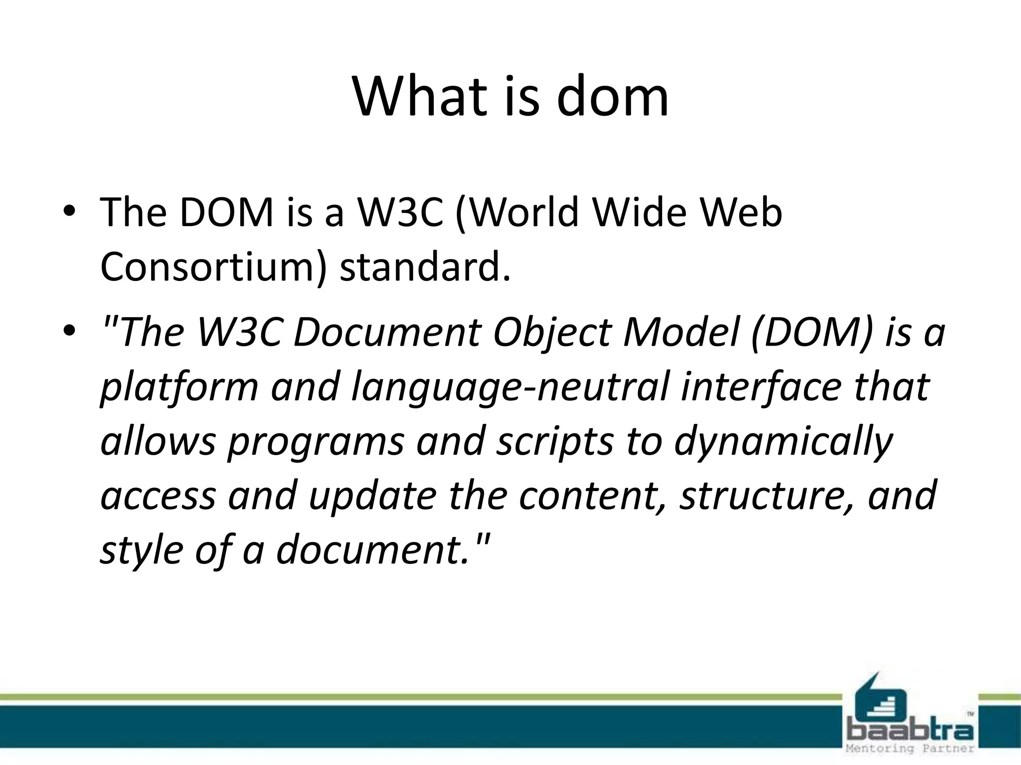 What is dom
• The DOM is a W3C (World Wide Web
Consortium) standard.
• "The W3C Document Object Model (DOM) is a
platform and language-neutral interface that
allows programs and scripts to dynamically
access and update the content, structure, and
style of a document."