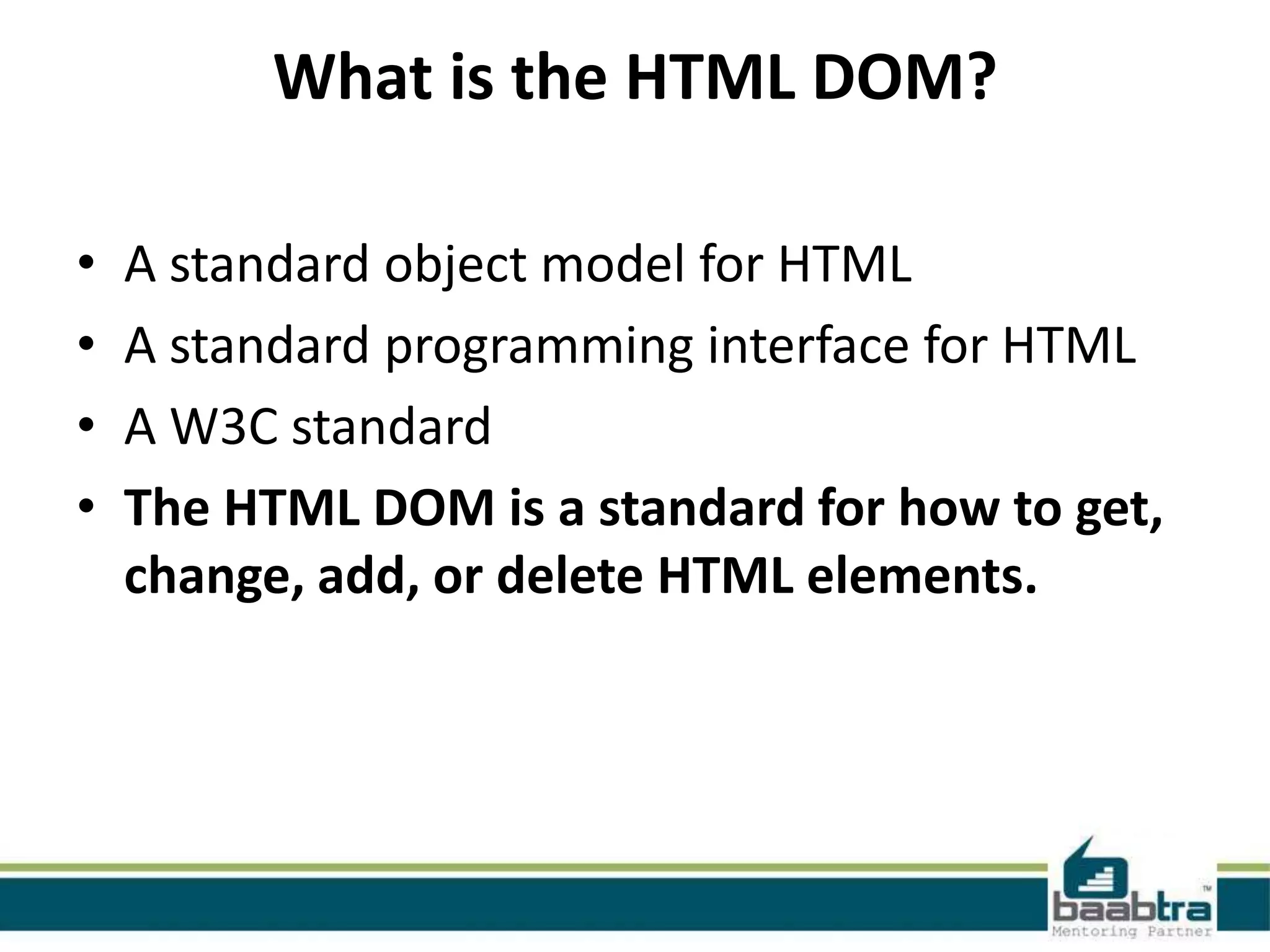 What is the HTML DOM?
• A standard object model for HTML
• A standard programming interface for HTML
• A W3C standard
• The HTML DOM is a standard for how to get,
change, add, or delete HTML elements.