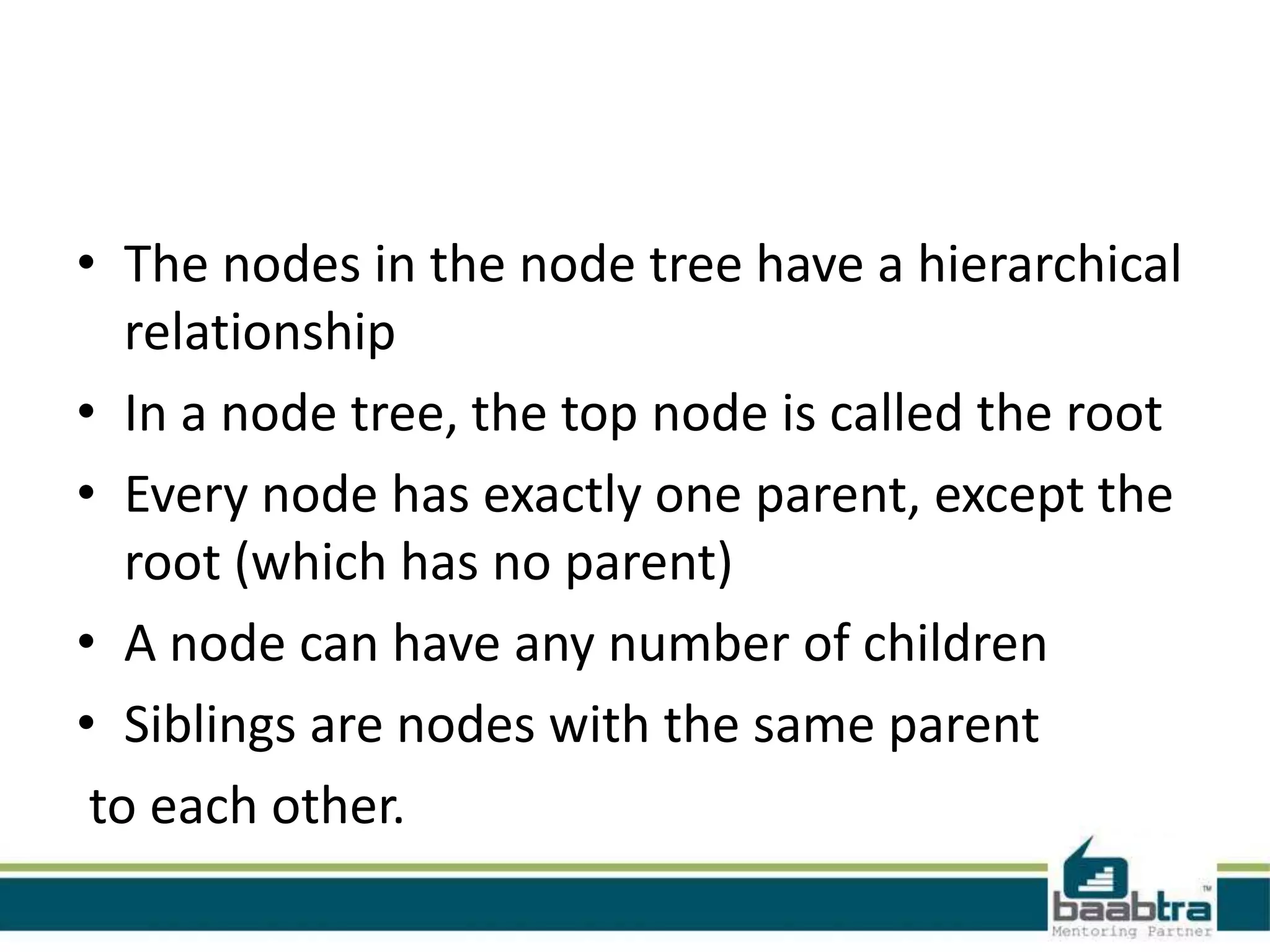 • The nodes in the node tree have a hierarchical
relationship
• In a node tree, the top node is called the root
• Every node has exactly one parent, except the
root (which has no parent)
• A node can have any number of children
• Siblings are nodes with the same parent
to each other.