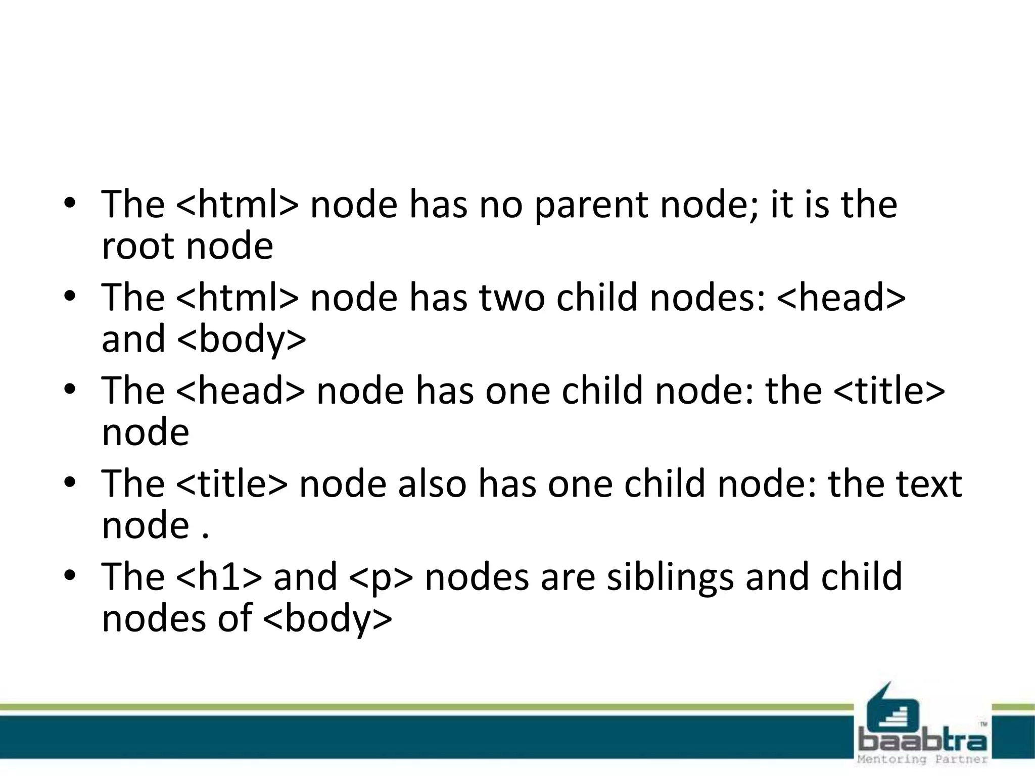• The <html> node has no parent node; it is the
root node
• The <html> node has two child nodes: <head>
and <body>
• The <head> node has one child node: the <title>
node
• The <title> node also has one child node: the text
node .
• The <h1> and <p> nodes are siblings and child
nodes of <body>