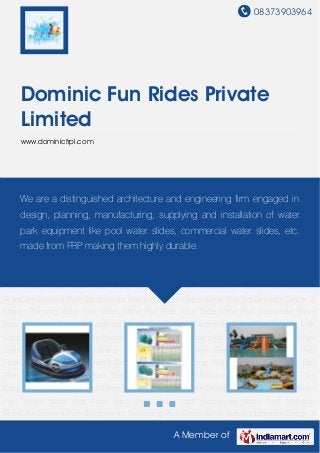 08373903964
A Member of
Dominic Fun Rides Private
Limited
www.dominicfrpl.com
Amusement Park Equipments Swimming Pool Filters Water Park Equipments Design & Master
Planning Water Park Slides Water Raft Ride Aqua Slide Water Park Sidewinder Wave
Pool Multilane Rides Amusement Park Equipments Swimming Pool Filters Water Park
Equipments Design & Master Planning Water Park Slides Water Raft Ride Aqua Slide Water Park
Sidewinder Wave Pool Multilane Rides Amusement Park Equipments Swimming Pool
Filters Water Park Equipments Design & Master Planning Water Park Slides Water Raft
Ride Aqua Slide Water Park Sidewinder Wave Pool Multilane Rides Amusement Park
Equipments Swimming Pool Filters Water Park Equipments Design & Master Planning Water
Park Slides Water Raft Ride Aqua Slide Water Park Sidewinder Wave Pool Multilane
Rides Amusement Park Equipments Swimming Pool Filters Water Park Equipments Design &
Master Planning Water Park Slides Water Raft Ride Aqua Slide Water Park Sidewinder Wave
Pool Multilane Rides Amusement Park Equipments Swimming Pool Filters Water Park
Equipments Design & Master Planning Water Park Slides Water Raft Ride Aqua Slide Water Park
Sidewinder Wave Pool Multilane Rides Amusement Park Equipments Swimming Pool
Filters Water Park Equipments Design & Master Planning Water Park Slides Water Raft
Ride Aqua Slide Water Park Sidewinder Wave Pool Multilane Rides Amusement Park
Equipments Swimming Pool Filters Water Park Equipments Design & Master Planning Water
Park Slides Water Raft Ride Aqua Slide Water Park Sidewinder Wave Pool Multilane
Rides Amusement Park Equipments Swimming Pool Filters Water Park Equipments Design &
We are a distinguished architecture and engineering firm engaged in
design, planning, manufacturing, supplying and installation of water
park equipment like pool water slides, commercial water slides, etc.
made from FRP making them highly durable.
 