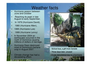 Weather facts
• Hurricane season between
  June and October
•   Reaching its peak in late
    August to early September.
•   In 1979 (Hurricane David),
•   1980 (Hurricane Allen),
• 1995 (Hurricane Luis)
•   1999 (Hurricane Lenny)
• In November 2004 an
  earthquake occurred in the
  north of Dominica causing
  millions of dollars of damage.
• Hurricane Dean destroyed
  most of Dominica's banana
  crop in August 2007.             • School bus, a gift from Canada
                                   • Three days later, unused
• Climate change has had a         • It was demolished due to a hurricane
  devastating effect.
 
