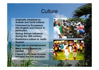 Culture
• Originally inhabited by
  Arawak and Carib Indians.
• Colonised by Europeans
  (the English and French in
  particular).
• Strong African influence
  during the 18th century.
• Dominica's culture is multi-
  faceted.
• High rate of unemployment
• Many locals depend on
  tourism
• I found a very wide division
  between the rich and poor.
 