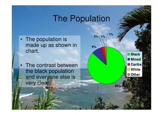The Population
                                 1%
                         3% 1%
• The population is
  made up as shown in    9%
  chart.
                                            Black
                                            Mixed
• The contrast between                      Caribs
                                            White
  the black population
                                            Other
  and everyone else is
  very clear.                         86%
 