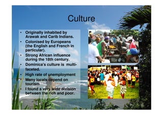Culture
• Originally inhabited by
  Arawak and Carib Indians.
• Colonised by Europeans
  (the English and French in
  part...