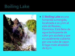    El Boiling Lake es una
    fumarola sumergida,
    localizada a 10.5 km al
    este de Roseau,
    Dominica. Está lleno de
    agua burbujeante de
    color gris azulado y que
    es usualmente cubierto
    por una nube de vapor.
    El lago mide alrededor
    de 63 m.
 