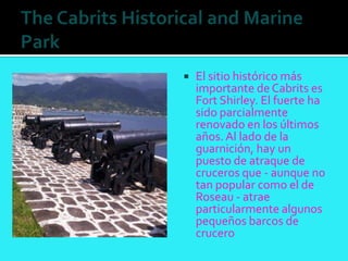    El sitio histórico más
    importante de Cabrits es
    Fort Shirley. El fuerte ha
    sido parcialmente
    renovado en los últimos
    años. Al lado de la
    guarnición, hay un
    puesto de atraque de
    cruceros que - aunque no
    tan popular como el de
    Roseau - atrae
    particularmente algunos
    pequeños barcos de
    crucero
 