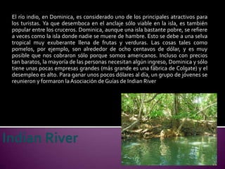 El río indio, en Dominica, es considerado uno de los principales atractivos para
los turistas. Ya que desemboca en el anclaje sólo viable en la isla, es también
popular entre los cruceros. Dominica, aunque una isla bastante pobre, se refiere
a veces como la isla donde nadie se muere de hambre. Esto se debe a una selva
tropical muy exuberante llena de frutas y verduras. Las cosas tales como
pomelos, por ejemplo, son alrededor de ocho centavos de dólar, y es muy
posible que nos cobraron sólo porque somos americanos. Incluso con precios
tan baratos, la mayoría de las personas necesitan algún ingreso, Dominica y sólo
tiene unas pocas empresas grandes (más grande es una fábrica de Colgate) y el
desempleo es alto. Para ganar unos pocos dólares al día, un grupo de jóvenes se
reunieron y formaron la Asociación de Guías de Indian River
 