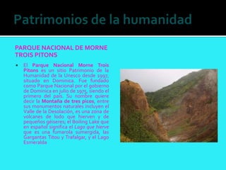 PARQUE NACIONAL DE MORNE
TROIS PITONS
   El Parque Nacional Morne Trois
    Pitons es un sitio Patrimonio de la
    Humanidad de la Unesco desde 1997,
    situado en Dominica. Fue fundado
    como Parque Nacional por el gobierno
    de Dominica en julio de 1975, siendo el
    primero del país. Su nombre quiere
    decir la Montaña de tres picos, entre
    sus monumentos naturales incluyen el
    Valle de la Desolación, es una zona de
    volcanes de lodo que hierven y de
    pequeños géiseres; el Boiling Lake que
    en español significa el Lago que hierve
    que es una fumarola sumergida, las
    Gargantas Titou y Trafalgar, y el Lago
    Esmeralda
 