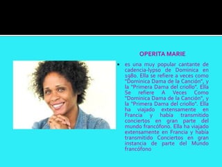 OPERITA MARIE
   es una muy popular cantante de
    cadencia-lypso de Dominica en
    1980. Ella se refiere a veces como
    "Dominica Dama de la Canción", y
    la "Primera Dama del criollo". Ella
    Se refiere A Veces Como
    "Dominica Dama de la Canción", y
    la "Primera Dama del criollo". Ella
    ha viajado extensamente en
    Francia y había transmitido
    conciertos en gran parte del
    mundo francófono. Ella ha viajado
    extensamente en Francia y había
    transmitido Conciertos en gran
    instancia de parte del Mundo
    francófono
 