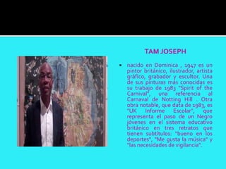 TAM JOSEPH
   nacido en Dominica , 1947 es un
    pintor británico, ilustrador, artista
    gráfico, grabador y escultor. Una
    de sus pinturas más conocidas es
    su trabajo de 1983 "Spirit of the
    Carnival", una referencia al
    Carnaval de Notting Hill . Otra
    obra notable, que data de 1983, es
    "UK Informe Escolar", que
    representa el paso de un Negro
    jóvenes en el sistema educativo
    británico en tres retratos que
    tienen subtítulos: "bueno en los
    deportes", "Me gusta la música" y
    "las necesidades de vigilancia".
 