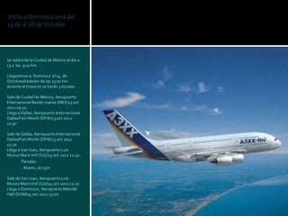 Visita a Dominica será del
13 de al 18 de Octubre




Se saldrá de la Ciudad de México el día a
13 a las 9:10 hrs

Llegaremos a Dominica el 14 de
Octubrealrededor de las 13:00 hrs
durante el trayecto se harán 3 escalas.

Sale de Ciudad de México, Aeropuerto
Internacional Benito Juarez (MEX)13 oct
2012 09:10
Llega a Dallas, Aeropuerto Internacional
Dallas/Fort Worth (DFW)13 oct 2012
11:50

Sale de Dallas, Aeropuerto Internacional
Dallas/Fort Worth (DFW)13 oct 2012
15:20
Llega a San Juan, Aeropuerto Luis
Munoz Marin Intl (SJU)13 oct 2012 22:40
        Paradas:
        - Miami, 1h 15m

Sale de San Juan, Aeropuerto Luis
Munoz Marin Intl (SJU)14 oct 2012 11:20
Llega a Dominica , Aeropuerto Melville
Hall (DOM)14 oct 2012 13:00
 
