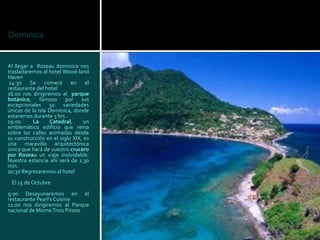 Dominica


Al llegar a Roseau dominica nos
trasladaremos al hotel Wood-land
Haven
 14:30 Se comerá en el
restaurante del hotel
16:00 nos dirigiremos al parque
botánico, famoso por sus
excepcionales 50 variedades
únicas de la Isla Dominica, donde
estaremos durante 3 hrs .
19:00.     La     Catedral,     un
emblemático edificio que reina
sobre las calles animadas desde
su construcción en el siglo XIX, es
una maravilla arquitectónica
única que hará de vuestro crucero
por Roseau un viaje inolvidable.
Nuestra estancia ahí será de 1:30
min.
20:30 Regresaremos al hotel
 El 15 de Octubre
9:00 Desayunaremos en el
restaurante Pearl's Cuisine
11:00 nos dirigiremos al Parque
nacional de Morne Trois Pitons
 