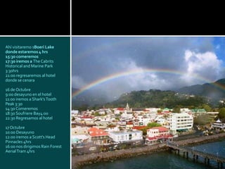 Ahí visitaremo sBoeri Lake
donde estaremos 4 hrs
15:30 comeremos
17:30 iremos a The Cabrits
Historical and Marine Park
3:30hrs
21:00 regresaremos al hotel
donde se cenara

16 de Octubre
9:00 desayuno en el hotel
11:00 iremos a Shark's Tooth
Peak 3:30
14:30 Comeremos
18:30 Soufriere Bay4:00
22:30 Regresamos al hotel

17 Octubre
10:00 Desayuno
12:00 iremos a Scott's Head
Pinnacles 4hrs
16:00 nos dirigimos Rain Forest
Aerial Tram 4hrs
 