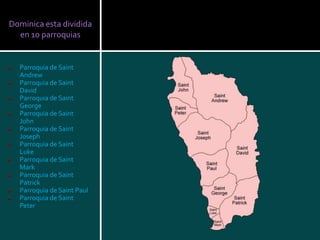 Dominica esta dividida
  en 10 parroquias


  Parroquia de Saint
  Andrew
  Parroquia de Saint
  David
  Parroquia de Saint
  George
  Parroquia de Saint
  John
  Parroquia de Saint
  Joseph
  Parroquia de Saint
  Luke
  Parroquia de Saint
  Mark
  Parroquia de Saint
  Patrick
  Parroquia de Saint Paul
  Parroquia de Saint
  Peter
 