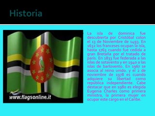    La isla de dominica fue
    descubierta por Cristóbal colon
    el 13 de Noviembre de 1493. En
    1632 los franceses ocupan la isla,
    hasta 1763 cuando fue cedida a
    gran Bretaña por el tratado de
    parís. En 1833 fue federada a las
    islas de sotavento y en 1940 a las
    islas de barlovento. En 1967 se
    asocia al reino unido. y el 2 de
    noviembre de 1978 es cuando
    adquiere su libertad como
    república independiente. Cabe
    destacar que en 1980 es elegida
    Eugenia Charles como primera
    ministra, la primera mujer en
    ocupar este cargo en el Caribe.
 