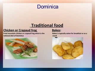 Dominica
Traditional food

Chicken or Crapaud frog

Bakes:

Fried mountain chicken or crapaud frog which is the
national dish of Dominica

Bakes is typically eaten for breakfast or as a
snack

 