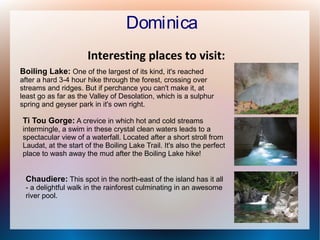 Dominica
Interesting places to visit:
Boiling Lake: One of the largest of its kind, it's reached

after a hard 3-4 hour hike through the forest, crossing over
streams and ridges. But if perchance you can't make it, at
least go as far as the Valley of Desolation, which is a sulphur
spring and geyser park in it's own right.

Ti Tou Gorge: A crevice in which hot and cold streams

intermingle, a swim in these crystal clean waters leads to a
spectacular view of a waterfall. Located after a short stroll from
Laudat, at the start of the Boiling Lake Trail. It's also the perfect
place to wash away the mud after the Boiling Lake hike!

Chaudiere: This spot in the north-east of the island has it all
- a delightful walk in the rainforest culminating in an awesome
river pool.

 