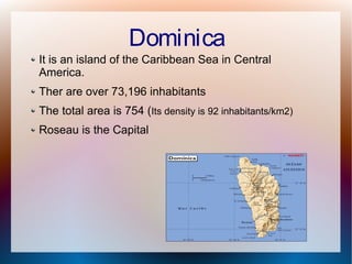 Dominica
It is an island of the Caribbean Sea in Central
America.
Ther are over 73,196 inhabitants
The total area is 754 (Its density is 92 inhabitants/km2)
Roseau is the Capital

 