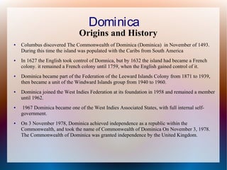 Dominica

Origins and History
●

●

●

●

●

●

Columbus discovered The Commonwealth of Dominica (Dominica) in November of 1493.
During this time the island was populated with the Caribs from South America
In 1627 the English took control of Domnica, but by 1632 the island had became a French
colony. it remained a French colony until 1759, when the English gained control of it.
Dominica became part of the Federation of the Leeward Islands Colony from 1871 to 1939,
then became a unit of the Windward Islands group from 1940 to 1960.
Dominica joined the West Indies Federation at its foundation in 1958 and remained a member
until 1962.
1967 Dominica became one of the West Indies Associated States, with full internal selfgovernment.
On 3 November 1978, Dominica achieved independence as a republic within the
Commonwealth, and took the name of Commonwealth of Dominica On November 3, 1978.
The Commonwealth of Dominica was granted independence by the United Kingdom.

 