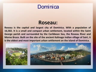 Dominica

Roseau:

Roseau is the capital and largest city of Dominica. With a population of
16,582. It is a small and compact urban settlement, located within the Saint
George parish and surrounded by the Caribbean Sea, the Roseau River and
Morne Bruce. Built on the site of the ancient Kalinago Indian village of Sairi, it
is the oldest and most important urban settlement on the island of Dominica.

 