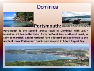 Dominica
Portsmouth:
Portsmouth is the second largest town in Dominica, with 2,977
inhabitants.It lies on the Indian River on Dominica's northwest coast, in
Saint John Parish. Cabrits National Park is located on a peninsula to the
north of town. Portsmouth has its own sea port in Prince Rupert Bay.

 