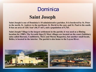 Dominica
Saint Joseph
Saint Joseph is one of Dominica's 10 administrative parishes. It is bordered by St. Peter
to the north, St. Andrew to the northeast, St. David to the east, and St. Paul to the south.
It has an area of 120.1 km² (46.37 mi²), and a population of 5,765.
Saint Joseph Village is the largest settlement in the parish; it was used as a filming
location for 1988's The Seventh Sign.[2] Most villages are located on the coast (Salisbury
(also called Baroui), Coulibistrie, Mero and Morne Raquette), but another small locale,
Belles, is located in the interior. The parish is also home to the Layou River.

 