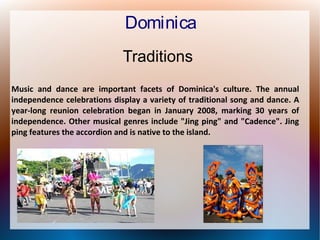 Dominica
Traditions
Music and dance are important facets of Dominica's culture. The annual
independence celebrations display a variety of traditional song and dance. A
year-long reunion celebration began in January 2008, marking 30 years of
independence. Other musical genres include "Jing ping" and "Cadence". Jing
ping features the accordion and is native to the island.

 