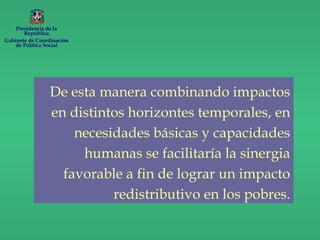 De esta manera combinando impactos
en distintos horizontes temporales, en
necesidades básicas y capacidades
humanas se facilitaría la sinergia
favorable a fin de lograr un impacto
redistributivo en los pobres.
Presidencia de la
República
Gabinete de Coordinación
de Política Social
 