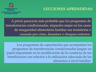 A priori parecería más probable que los programas de
transferencias condicionadas, impacten mejor en los casos
de inseguridad alimentaria familiar sea transitoria o
causada por crisis, desastres o choques externos.
Los programas de capacitación que acompañan los
programas de transferencias condicionadas juegan un
papel importante en la modificación de la conducta de los
beneficiarios con relación a la utilización adecuada de los
alimentos a nivel familiar
LECCIONES APRENDIDASPresidencia de la
República
Gabinete de Coordinación
de Política Social
 