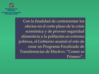 Con la finalidad de contrarrestar los
efectos en el corto plazo de la crisis
económica y de proveer seguridad
alimenticia a la población en extrema
pobreza, el Gobierno asumió el reto de
crear un Programa Focalizado de
Transferencias de Efectivo, “Comer es
Primero”,
Presidencia de la
República
Gabinete de Coordinación
de Política Social
 