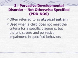 3. Pervasive Developmental
Disorder – Not Otherwise Specified
(PDD-NOS)
Often referred to as atypical autism
Used when a child does not meet the
criteria for a specific diagnosis, but
there is severe and pervasive
impairment in specified behaviors
 