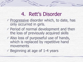 4. Rett’s Disorder
Progressive disorder which, to date, has
only occurred in girls.
Period of normal development and then
the loss of previously acquired skills
Also loss of purposeful use of hands,
which is replaced by repetitive hand
movements
Beginning at age of 1-4 years
 