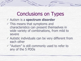 Conclusions on Types
Autism is a spectrum disorder
This means that symptoms and
characteristics can present themselves in
wide variety of combinations, from mild to
severe
Autistic individuals can be very different from
each other
“Autism” is still commonly used to refer to
any of the 5 PDDs
 