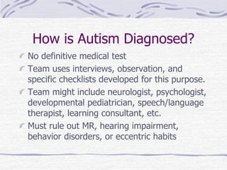 How is Autism Diagnosed?
No definitive medical test
Team uses interviews, observation, and
specific checklists developed for this purpose.
Team might include neurologist, psychologist,
developmental pediatrician, speech/language
therapist, learning consultant, etc.
Must rule out MR, hearing impairment,
behavior disorders, or eccentric habits
 