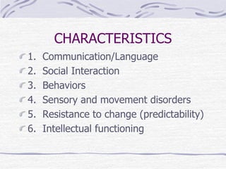 CHARACTERISTICS
1. Communication/Language
2. Social Interaction
3. Behaviors
4. Sensory and movement disorders
5. Resistance to change (predictability)
6. Intellectual functioning
 