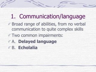 1. Communication/language
Broad range of abilities, from no verbal
communication to quite complex skills
Two common impairments:
A. Delayed language
B. Echolalia
 
