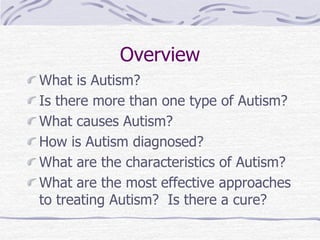 Overview
What is Autism?
Is there more than one type of Autism?
What causes Autism?
How is Autism diagnosed?
What are the characteristics of Autism?
What are the most effective approaches
to treating Autism? Is there a cure?
 