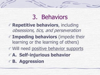 3. Behaviors
Repetitive behaviors, including
obsessions, tics, and perseveration
Impeding behaviors (impede their
learning or the learning of others)
Will need positive behavior supports
A. Self-injurious behavior
B. Aggression
 