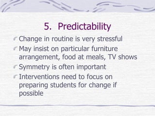 5. Predictability
Change in routine is very stressful
May insist on particular furniture
arrangement, food at meals, TV shows
Symmetry is often important
Interventions need to focus on
preparing students for change if
possible
 
