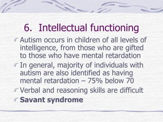 6. Intellectual functioning
Autism occurs in children of all levels of
intelligence, from those who are gifted
to those who have mental retardation
In general, majority of individuals with
autism are also identified as having
mental retardation – 75% below 70
Verbal and reasoning skills are difficult
Savant syndrome
 