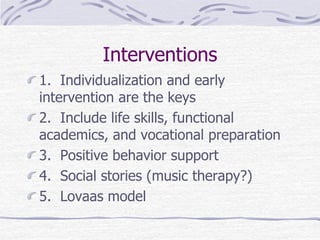 Interventions
1. Individualization and early
intervention are the keys
2. Include life skills, functional
academics, and vocational preparation
3. Positive behavior support
4. Social stories (music therapy?)
5. Lovaas model
 