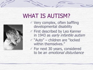 WHAT IS AUTISM?
Very complex, often baffling
developmental disability
First described by Leo Kanner
in 1943 as early infantile autism
“Auto” – children are “locked
within themselves.”
For next 30 years, considered
to be an emotional disturbance
 