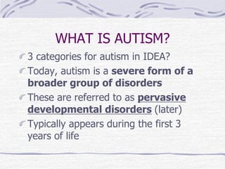 WHAT IS AUTISM?
3 categories for autism in IDEA?
Today, autism is a severe form of a
broader group of disorders
These are referred to as pervasive
developmental disorders (later)
Typically appears during the first 3
years of life
 