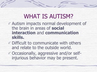 WHAT IS AUTISM?
Autism impacts normal development of
the brain in areas of social
interaction and communication
skills.
Difficult to communicate with others
and relate to the outside world.
Occasionally, aggressive and/or self-
injurious behavior may be present.
 