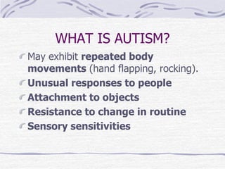 WHAT IS AUTISM?
May exhibit repeated body
movements (hand flapping, rocking).
Unusual responses to people
Attachment to objects
Resistance to change in routine
Sensory sensitivities
 
